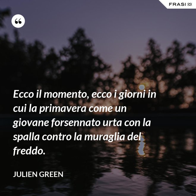Ecco il momento, ecco i giorni in cui la primavera come un giovane forsennato urta con la spalla contro la muraglia del freddo. - Julien Green