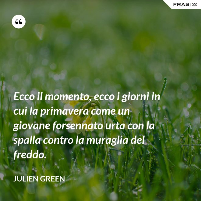 Ecco il momento, ecco i giorni in cui la primavera come un giovane forsennato urta con la spalla contro la muraglia del freddo. - Julien Green