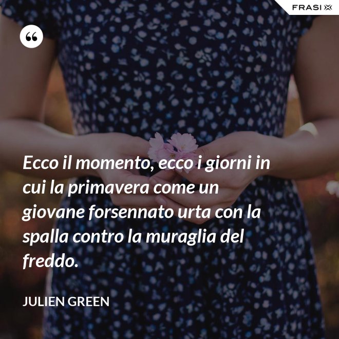 Ecco il momento, ecco i giorni in cui la primavera come un giovane forsennato urta con la spalla contro la muraglia del freddo. - Julien Green