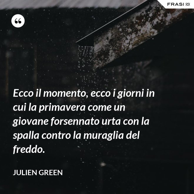 Ecco il momento, ecco i giorni in cui la primavera come un giovane forsennato urta con la spalla contro la muraglia del freddo. - Julien Green