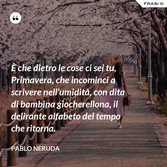 È che dietro le cose ci sei tu, Primavera, che incominci a scrivere nell’umidità, con dita di bambina giocherellona, il delirante alfabeto del tempo che ritorna. - Pablo Neruda