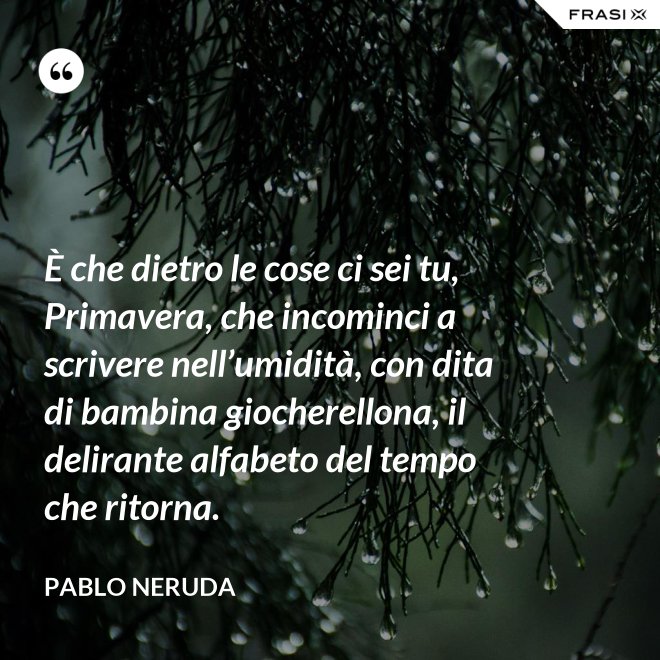 È che dietro le cose ci sei tu, Primavera, che incominci a scrivere nell’umidità, con dita di bambina giocherellona, il delirante alfabeto del tempo che ritorna. - Pablo Neruda