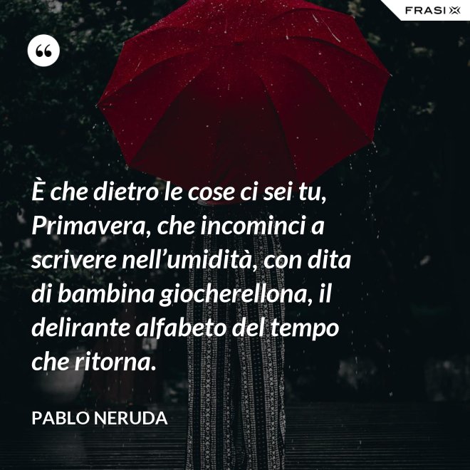 È che dietro le cose ci sei tu, Primavera, che incominci a scrivere nell’umidità, con dita di bambina giocherellona, il delirante alfabeto del tempo che ritorna. - Pablo Neruda