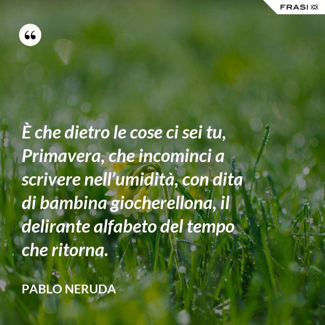 È che dietro le cose ci sei tu, Primavera, che incominci a scrivere nell’umidità, con dita di bambina giocherellona, il delirante alfabeto del tempo che ritorna. - Pablo Neruda