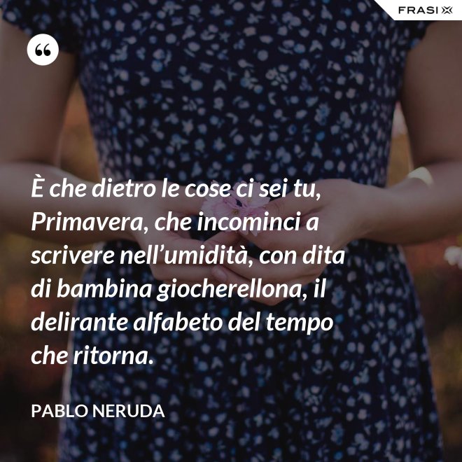 È che dietro le cose ci sei tu, Primavera, che incominci a scrivere nell’umidità, con dita di bambina giocherellona, il delirante alfabeto del tempo che ritorna. - Pablo Neruda