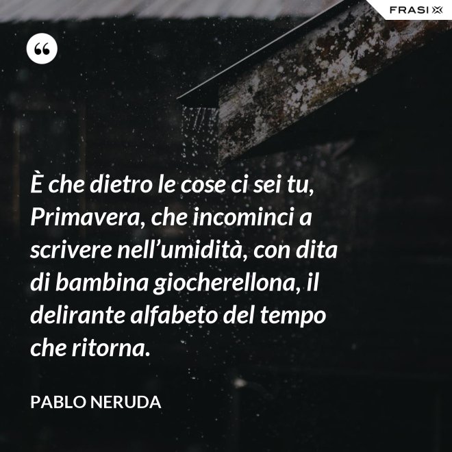 È che dietro le cose ci sei tu, Primavera, che incominci a scrivere nell’umidità, con dita di bambina giocherellona, il delirante alfabeto del tempo che ritorna. - Pablo Neruda