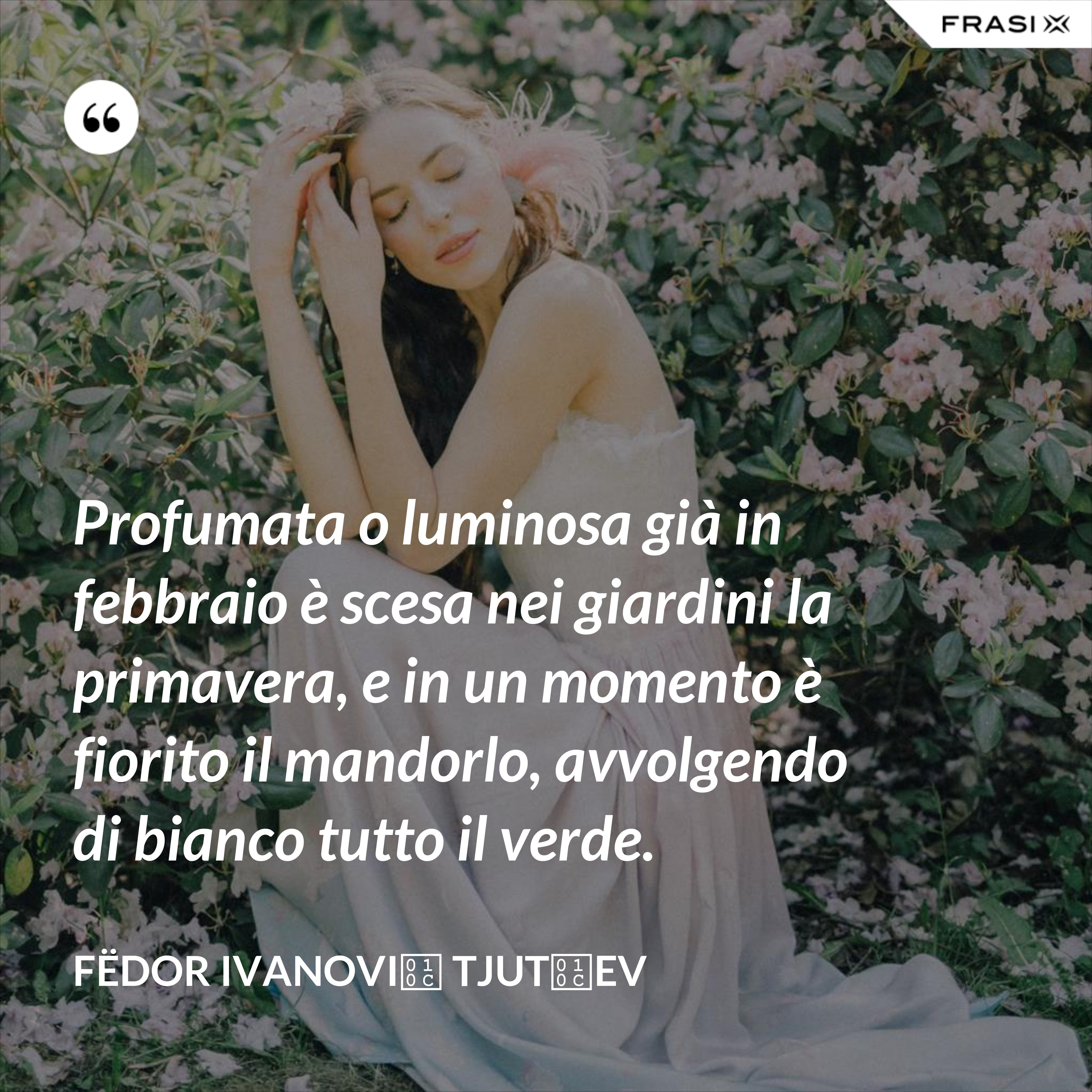 Profumata o luminosa già in febbraio è scesa nei giardini la primavera, e in un momento è fiorito il mandorlo, avvolgendo di bianco tutto il verde. - Fëdor Ivanovič Tjutčev
