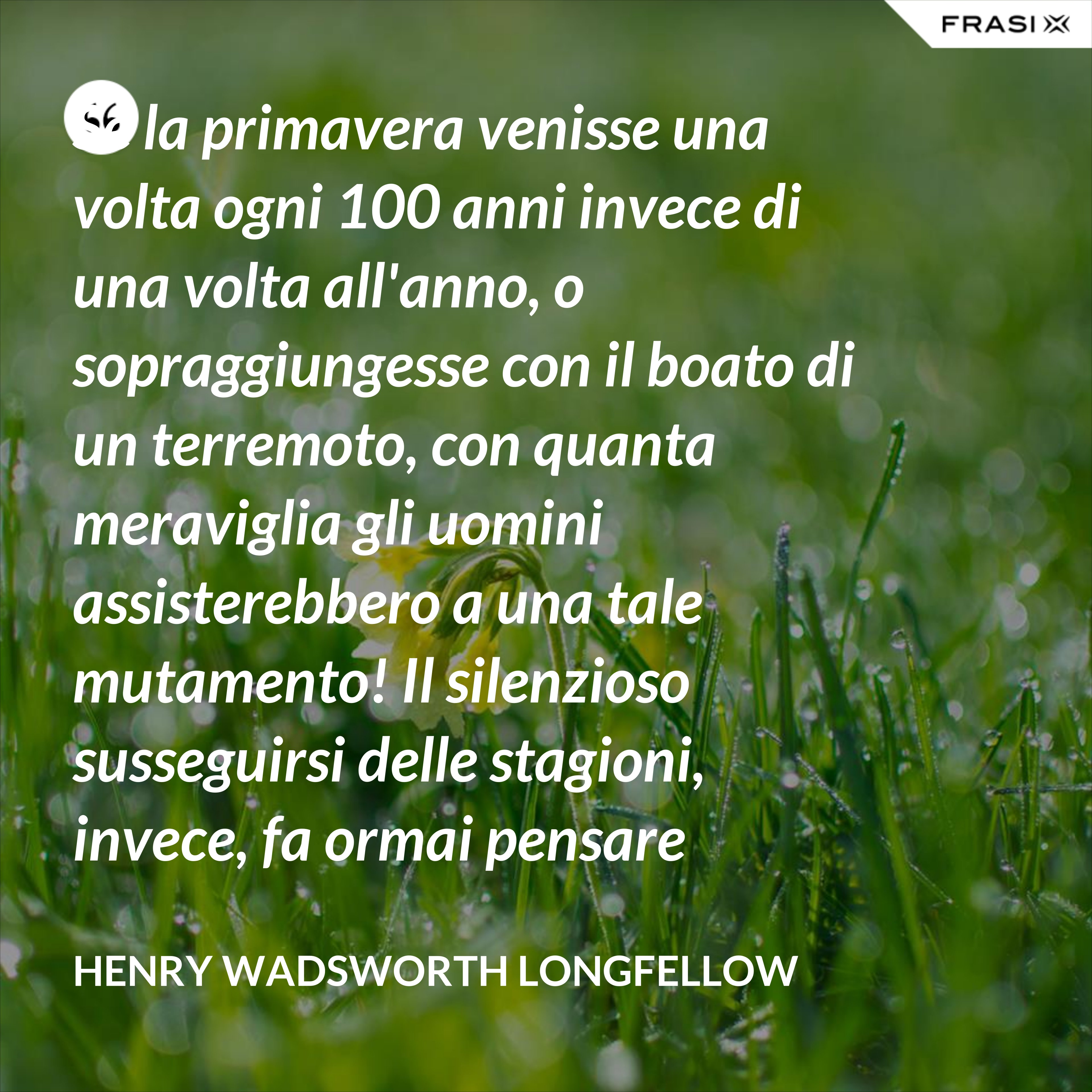 Se la primavera venisse una volta ogni 100 anni invece di una volta all'anno, o sopraggiungesse con il boato di un terremoto, con quanta meraviglia gli uomini assisterebbero a una tale mutamento! Il silenzioso susseguirsi delle stagioni, invece, fa ormai pensare soltanto a una necessità. - Henry Wadsworth Longfellow