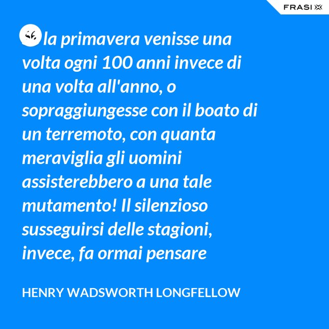 Se la primavera venisse una volta ogni 100 anni invece di una volta all'anno, o sopraggiungesse con il boato di un terremoto, con quanta meraviglia gli uomini assisterebbero a una tale mutamento! Il silenzioso susseguirsi delle stagioni, invece, fa ormai pensare soltanto a una necessità. - Henry Wadsworth Longfellow