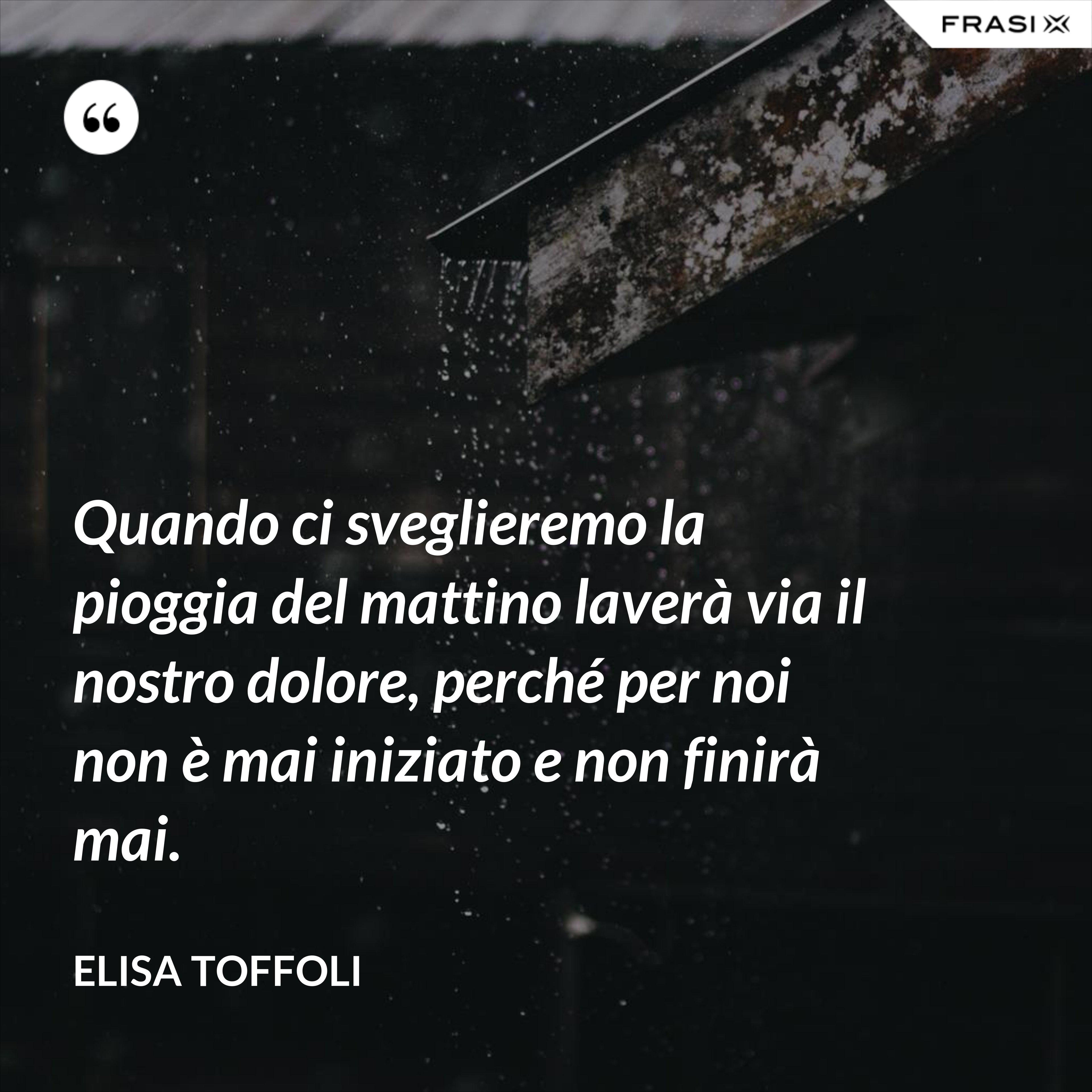 Quando ci sveglieremo la pioggia del mattino laverà via il nostro dolore, perché per noi non è mai iniziato e non finirà mai. - Elisa Toffoli