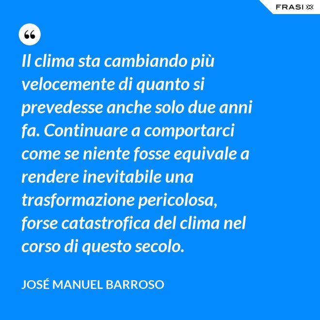 Il clima sta cambiando più velocemente di quanto si prevedesse anche solo due anni fa. Continuare a comportarci come se niente fosse equivale a rendere inevitabile una trasformazione pericolosa, forse catastrofica del clima nel corso di questo secolo. - José Manuel Barroso