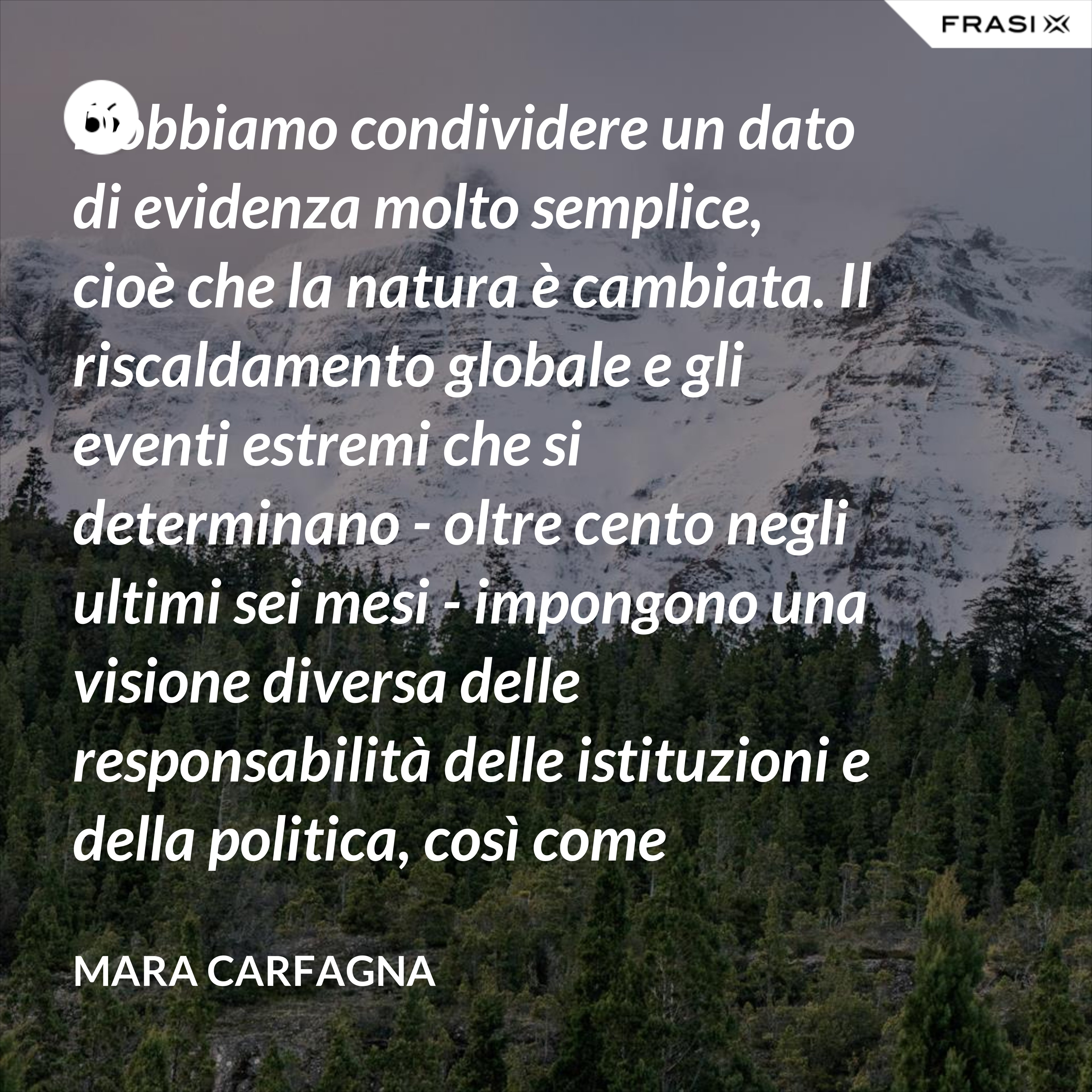 Dobbiamo condividere un dato di evidenza molto semplice, cioè che la natura è cambiata. Il riscaldamento globale e gli eventi estremi che si determinano - oltre cento negli ultimi sei mesi - impongono una visione diversa delle responsabilità delle istituzioni e della politica, così come impongono ai cittadini una nuova consapevolezza del pericolo. - Mara Carfagna