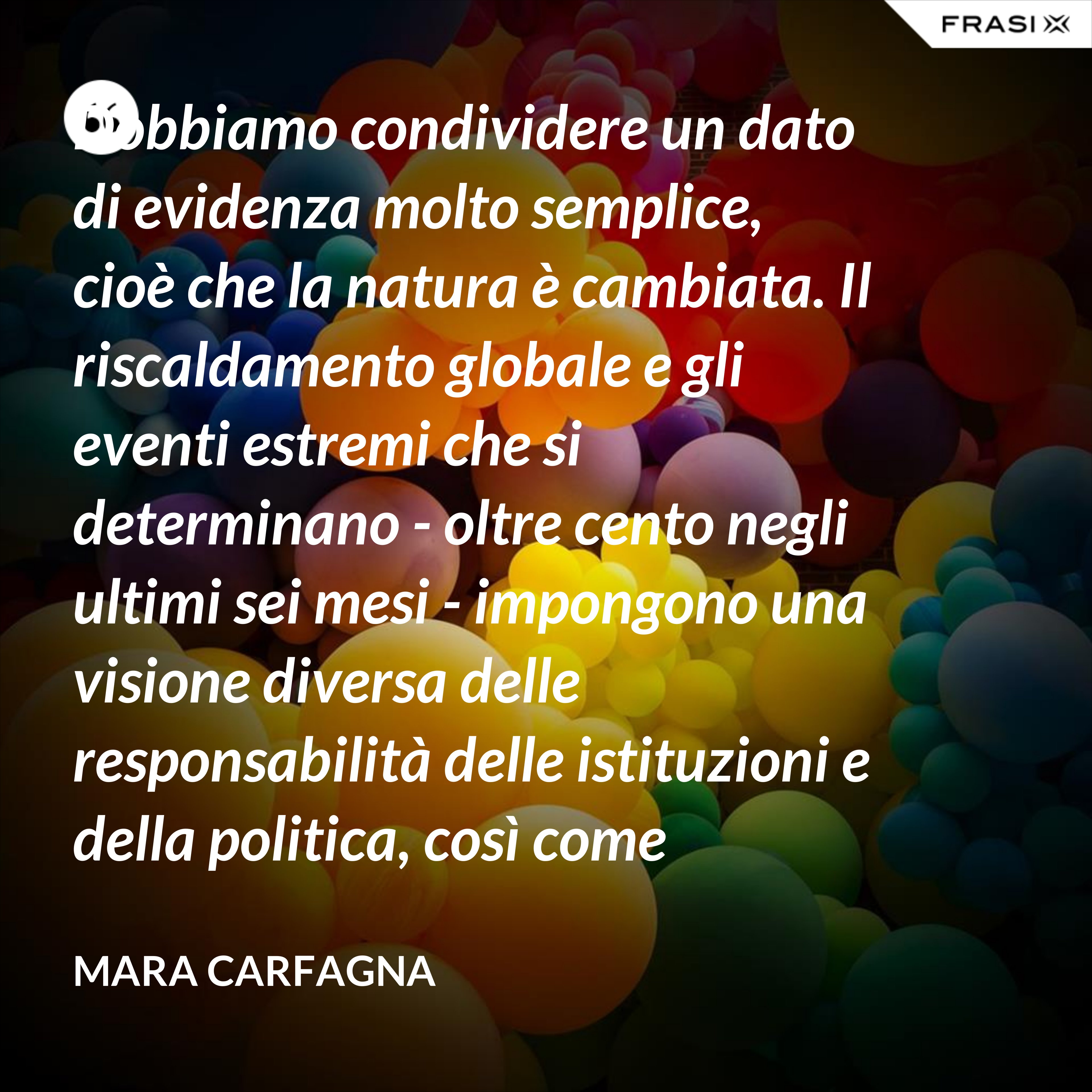 Dobbiamo condividere un dato di evidenza molto semplice, cioè che la natura è cambiata. Il riscaldamento globale e gli eventi estremi che si determinano - oltre cento negli ultimi sei mesi - impongono una visione diversa delle responsabilità delle istituzioni e della politica, così come impongono ai cittadini una nuova consapevolezza del pericolo. - Mara Carfagna