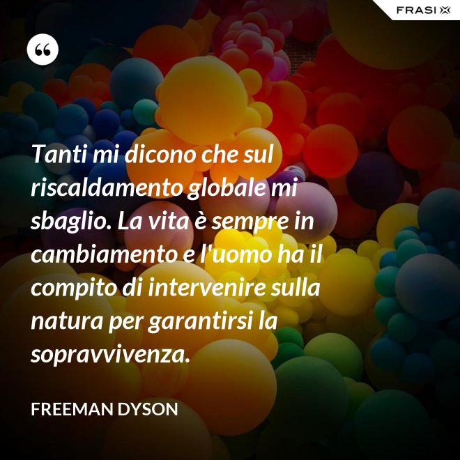 Tanti mi dicono che sul riscaldamento globale mi sbaglio. La vita è sempre in cambiamento e l'uomo ha il compito di intervenire sulla natura per garantirsi la sopravvivenza. - Freeman Dyson