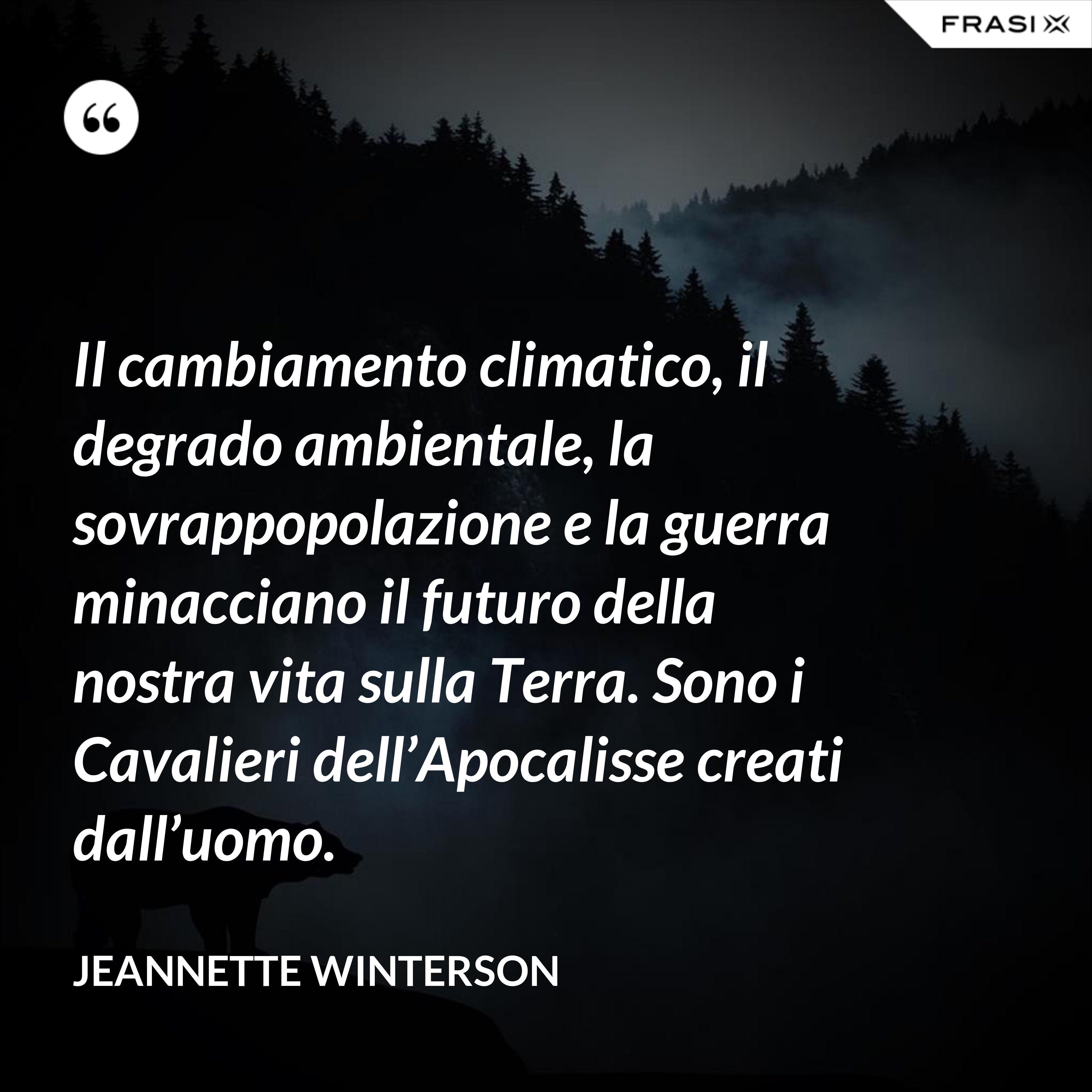 Il cambiamento climatico, il degrado ambientale, la sovrappopolazione e la guerra minacciano il futuro della nostra vita sulla Terra. Sono i Cavalieri dell’Apocalisse creati dall’uomo. - Jeannette Winterson