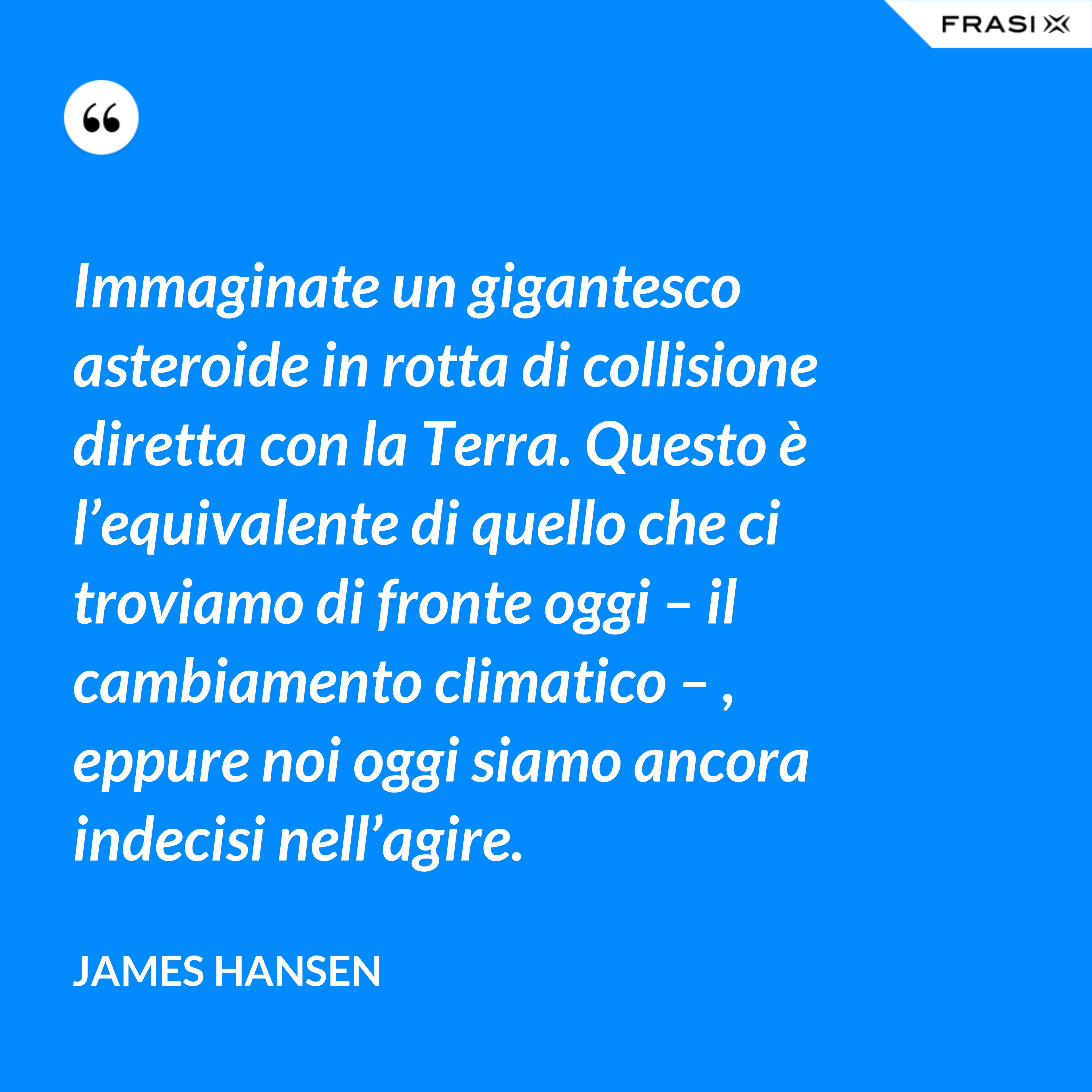 Immaginate un gigantesco asteroide in rotta di collisione diretta con la Terra. Questo è l’equivalente di quello che ci troviamo di fronte oggi – il cambiamento climatico – , eppure noi oggi siamo ancora indecisi nell’agire. - James Hansen