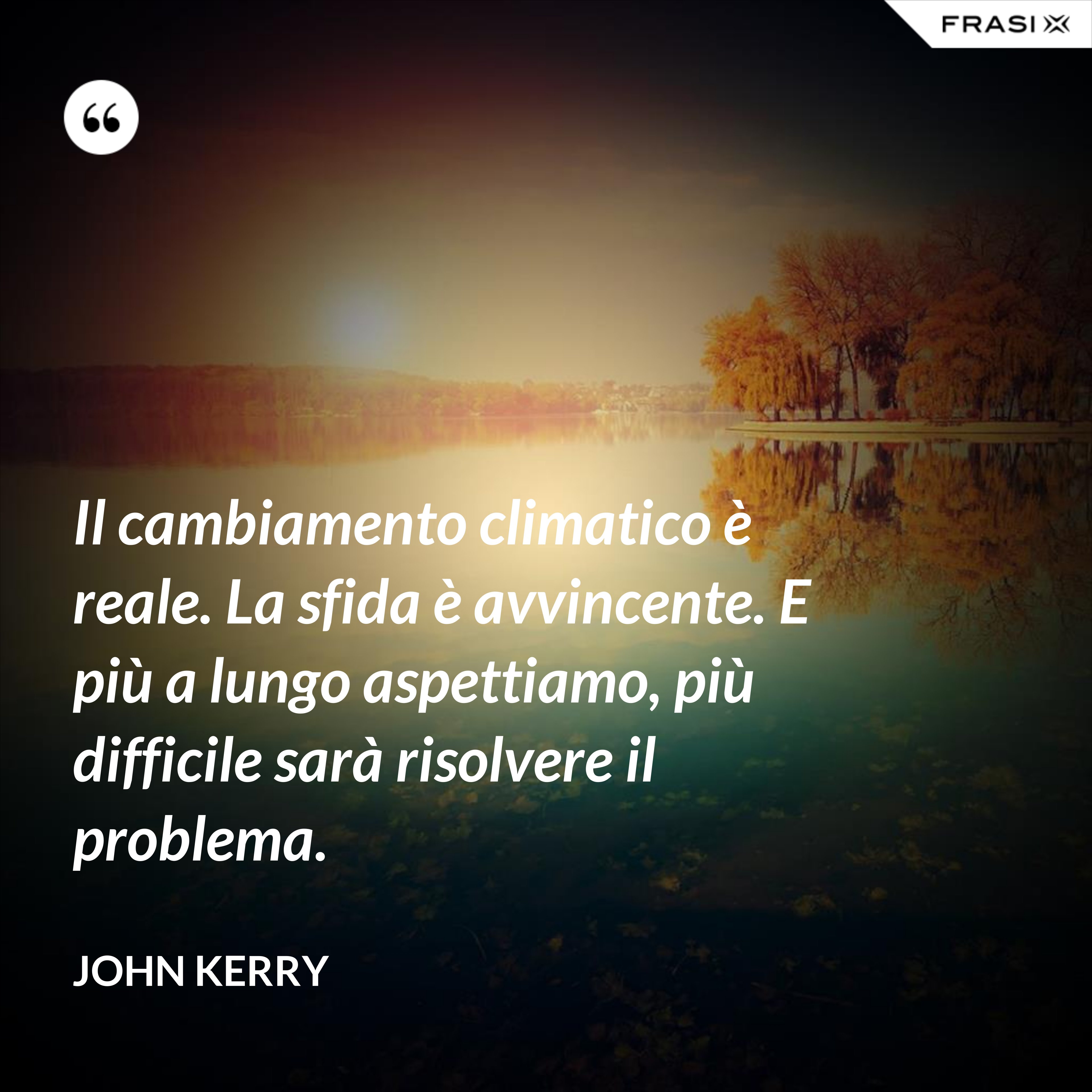 Il cambiamento climatico è reale. La sfida è avvincente. E più a lungo aspettiamo, più difficile sarà risolvere il problema. - John Kerry