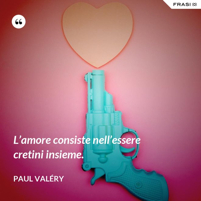 L’amore consiste nell’essere cretini insieme. - Paul Valéry