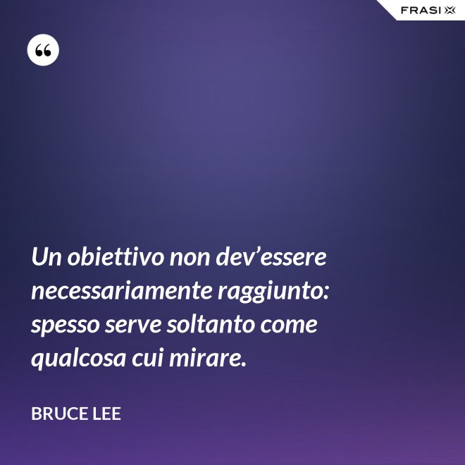 Un obiettivo non dev’essere necessariamente raggiunto: spesso serve soltanto come qualcosa cui mirare. - Bruce Lee