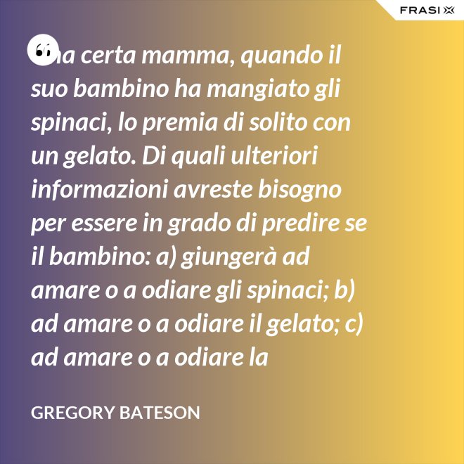 Una certa mamma, quando il suo bambino ha mangiato gli spinaci, lo premia di solito con un gelato. Di quali ulteriori informazioni avreste bisogno per essere in grado di predire se il bambino: a) giungerà ad amare o a odiare gli spinaci; b) ad amare o a odiare il gelato; c) ad amare o a odiare la mamma? - Gregory Bateson