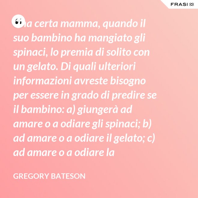 Una certa mamma, quando il suo bambino ha mangiato gli spinaci, lo premia di solito con un gelato. Di quali ulteriori informazioni avreste bisogno per essere in grado di predire se il bambino: a) giungerà ad amare o a odiare gli spinaci; b) ad amare o a odiare il gelato; c) ad amare o a odiare la mamma? - Gregory Bateson