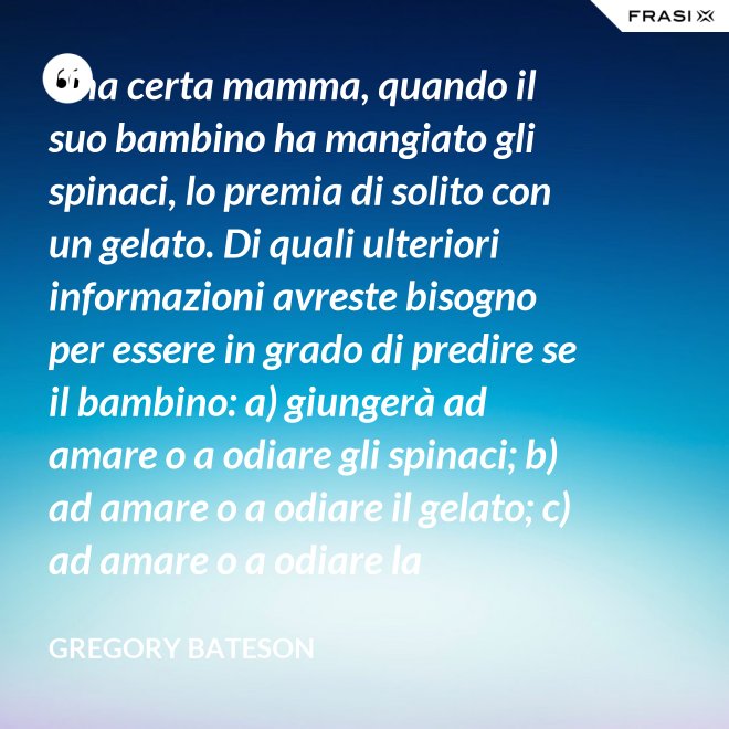 Una certa mamma, quando il suo bambino ha mangiato gli spinaci, lo premia di solito con un gelato. Di quali ulteriori informazioni avreste bisogno per essere in grado di predire se il bambino: a) giungerà ad amare o a odiare gli spinaci; b) ad amare o a odiare il gelato; c) ad amare o a odiare la mamma? - Gregory Bateson