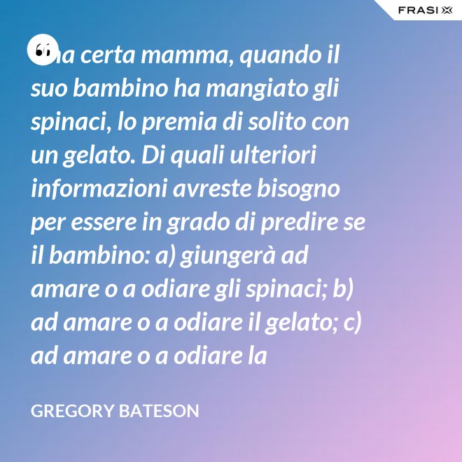 Una certa mamma, quando il suo bambino ha mangiato gli spinaci, lo premia di solito con un gelato. Di quali ulteriori informazioni avreste bisogno per essere in grado di predire se il bambino: a) giungerà ad amare o a odiare gli spinaci; b) ad amare o a odiare il gelato; c) ad amare o a odiare la mamma? - Gregory Bateson