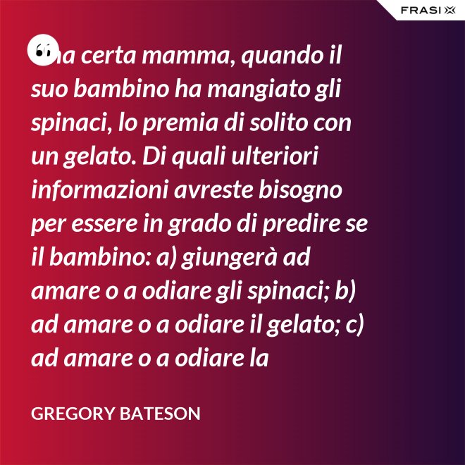 Una certa mamma, quando il suo bambino ha mangiato gli spinaci, lo premia di solito con un gelato. Di quali ulteriori informazioni avreste bisogno per essere in grado di predire se il bambino: a) giungerà ad amare o a odiare gli spinaci; b) ad amare o a odiare il gelato; c) ad amare o a odiare la mamma? - Gregory Bateson