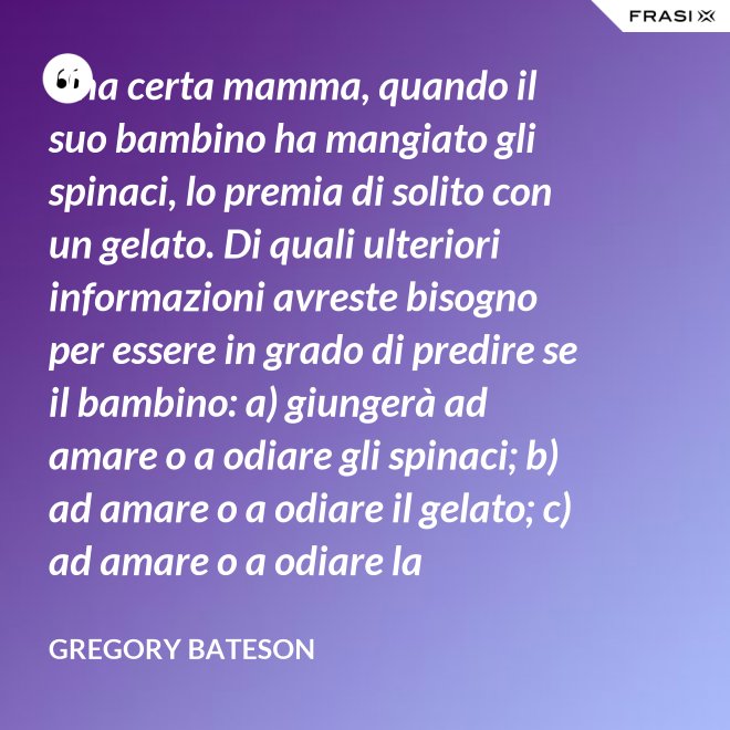 Una certa mamma, quando il suo bambino ha mangiato gli spinaci, lo premia di solito con un gelato. Di quali ulteriori informazioni avreste bisogno per essere in grado di predire se il bambino: a) giungerà ad amare o a odiare gli spinaci; b) ad amare o a odiare il gelato; c) ad amare o a odiare la mamma? - Gregory Bateson