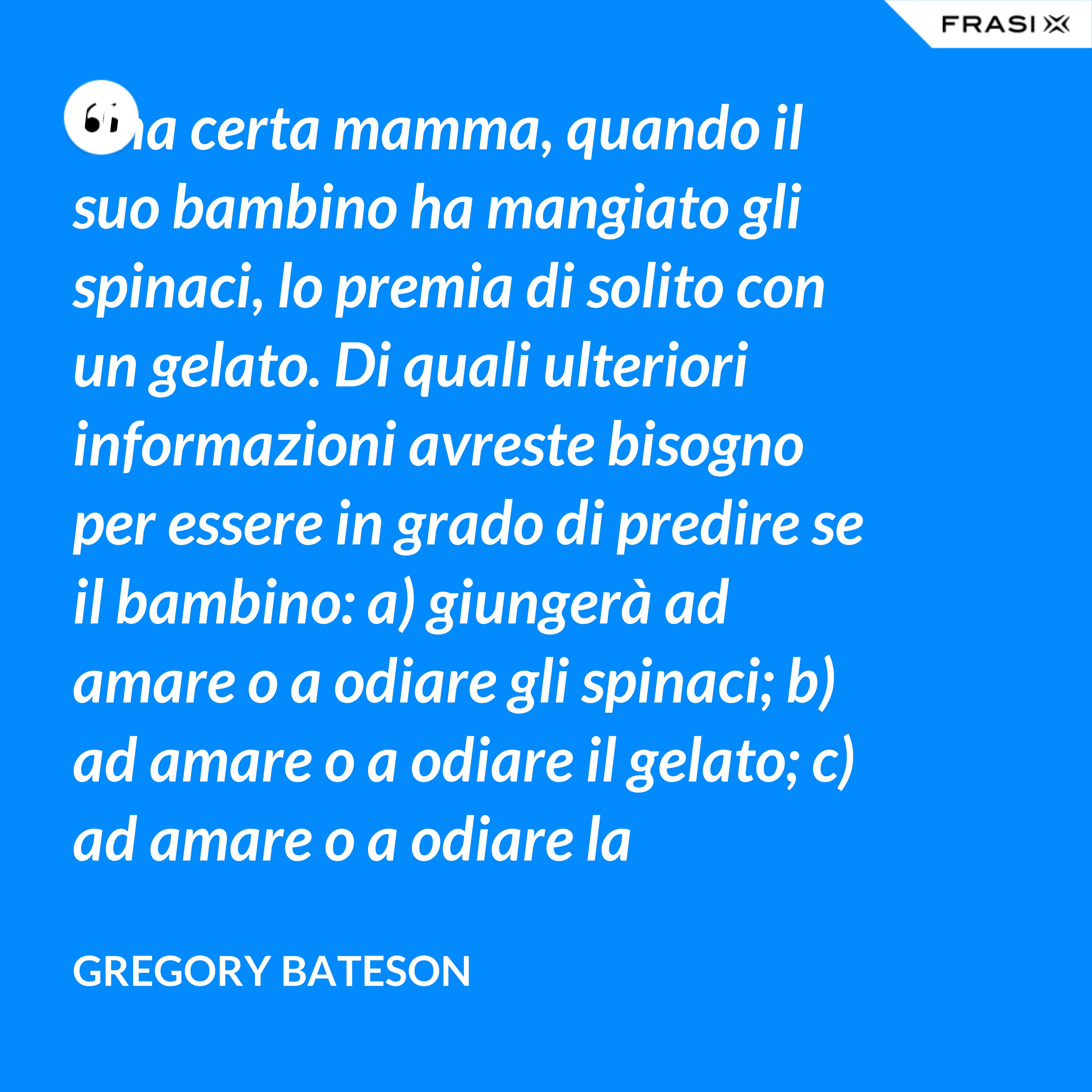 Una certa mamma, quando il suo bambino ha mangiato gli spinaci, lo premia di solito con un gelato. Di quali ulteriori informazioni avreste bisogno per essere in grado di predire se il bambino: a) giungerà ad amare o a odiare gli spinaci; b) ad amare o a odiare il gelato; c) ad amare o a odiare la mamma? - Gregory Bateson