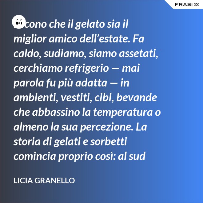 Dicono che il gelato sia il miglior amico dell’estate. Fa caldo, sudiamo, siamo assetati, cerchiamo refrigerio — mai parola fu più adatta — in ambienti, vestiti, cibi, bevande che abbassino la temperatura o almeno la sua percezione. La storia di gelati e sorbetti comincia proprio così: al sud sfruttando il ghiaccio accumulato nelle nivere e al nord trasformando in freddissime creme il latte dei pascoli. - Licia Granello