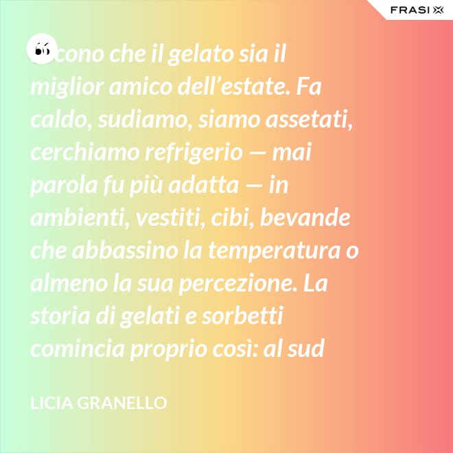 Dicono che il gelato sia il miglior amico dell’estate. Fa caldo, sudiamo, siamo assetati, cerchiamo refrigerio — mai parola fu più adatta — in ambienti, vestiti, cibi, bevande che abbassino la temperatura o almeno la sua percezione. La storia di gelati e sorbetti comincia proprio così: al sud sfruttando il ghiaccio accumulato nelle nivere e al nord trasformando in freddissime creme il latte dei pascoli. - Licia Granello