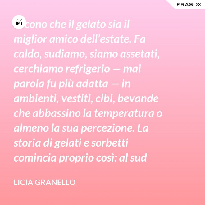 Dicono che il gelato sia il miglior amico dell’estate. Fa caldo, sudiamo, siamo assetati, cerchiamo refrigerio — mai parola fu più adatta — in ambienti, vestiti, cibi, bevande che abbassino la temperatura o almeno la sua percezione. La storia di gelati e sorbetti comincia proprio così: al sud sfruttando il ghiaccio accumulato nelle nivere e al nord trasformando in freddissime creme il latte dei pascoli. - Licia Granello