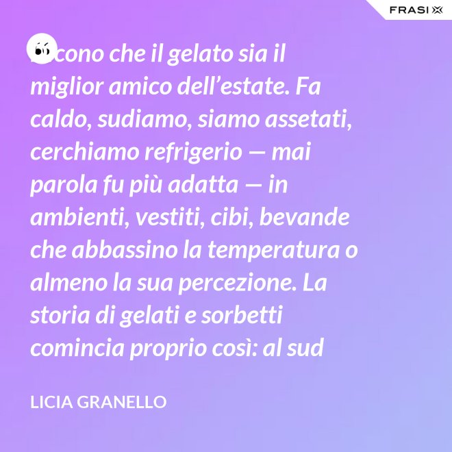 Dicono che il gelato sia il miglior amico dell’estate. Fa caldo, sudiamo, siamo assetati, cerchiamo refrigerio — mai parola fu più adatta — in ambienti, vestiti, cibi, bevande che abbassino la temperatura o almeno la sua percezione. La storia di gelati e sorbetti comincia proprio così: al sud sfruttando il ghiaccio accumulato nelle nivere e al nord trasformando in freddissime creme il latte dei pascoli. - Licia Granello