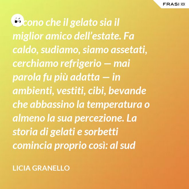 Dicono che il gelato sia il miglior amico dell’estate. Fa caldo, sudiamo, siamo assetati, cerchiamo refrigerio — mai parola fu più adatta — in ambienti, vestiti, cibi, bevande che abbassino la temperatura o almeno la sua percezione. La storia di gelati e sorbetti comincia proprio così: al sud sfruttando il ghiaccio accumulato nelle nivere e al nord trasformando in freddissime creme il latte dei pascoli. - Licia Granello