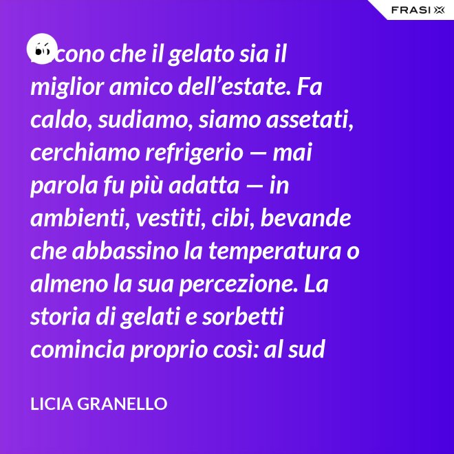 Dicono che il gelato sia il miglior amico dell’estate. Fa caldo, sudiamo, siamo assetati, cerchiamo refrigerio — mai parola fu più adatta — in ambienti, vestiti, cibi, bevande che abbassino la temperatura o almeno la sua percezione. La storia di gelati e sorbetti comincia proprio così: al sud sfruttando il ghiaccio accumulato nelle nivere e al nord trasformando in freddissime creme il latte dei pascoli. - Licia Granello