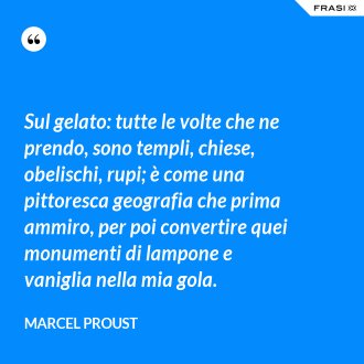 Sul gelato: tutte le volte che ne prendo, sono templi, chiese, obelischi, rupi; è come una pittoresca geografia che prima ammiro, per poi convertire quei monumenti di lampone e vaniglia nella mia gola. - Marcel Proust