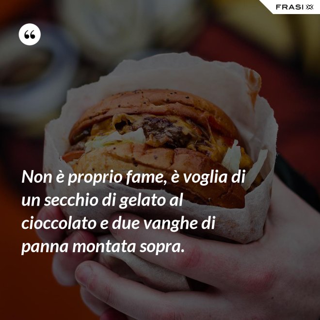 Non è proprio fame, è voglia di un secchio di gelato al cioccolato e due vanghe di panna montata sopra. - Anonimo