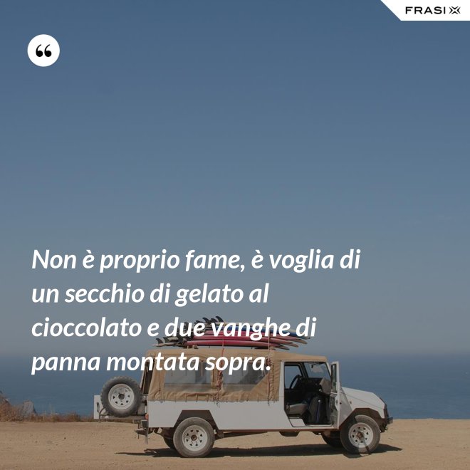 Non è proprio fame, è voglia di un secchio di gelato al cioccolato e due vanghe di panna montata sopra. - Anonimo