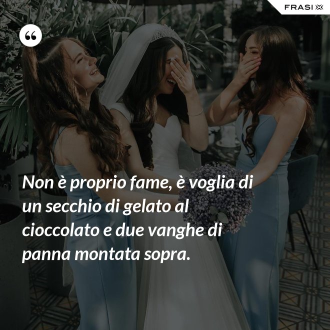 Non è proprio fame, è voglia di un secchio di gelato al cioccolato e due vanghe di panna montata sopra. - Anonimo