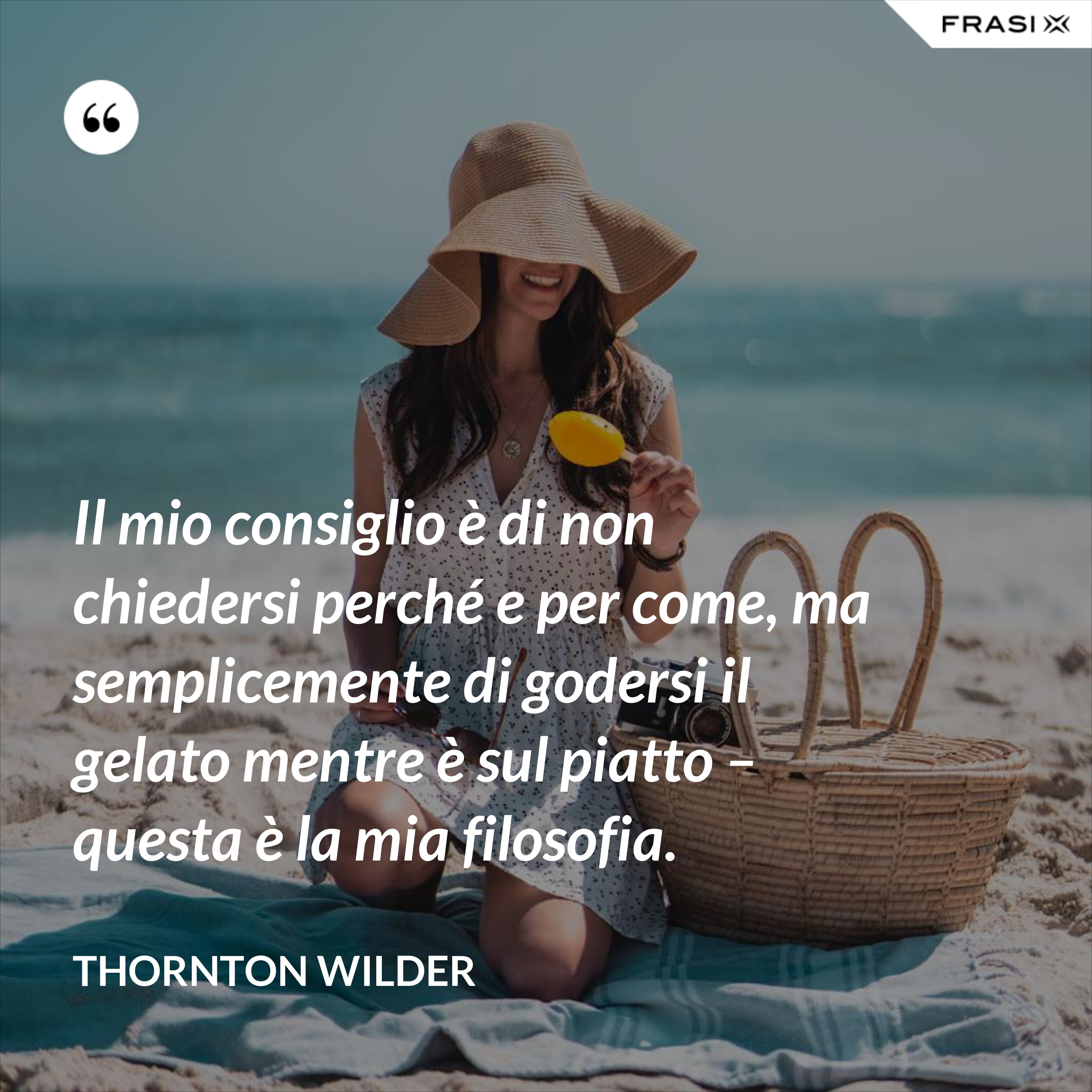 Il mio consiglio è di non chiedersi perché e per come, ma semplicemente di godersi il gelato mentre è sul piatto – questa è la mia filosofia. - Thornton Wilder