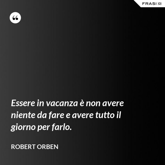 Essere in vacanza è non avere niente da fare e avere tutto il giorno per farlo. - Robert Orben