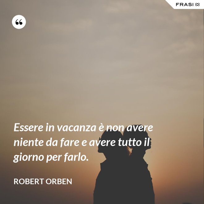 Essere in vacanza è non avere niente da fare e avere tutto il giorno per farlo. - Robert Orben