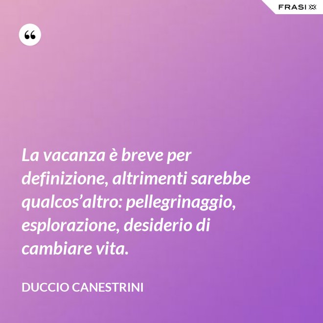 La vacanza è breve per definizione, altrimenti sarebbe qualcos’altro: pellegrinaggio, esplorazione, desiderio di cambiare vita. - Duccio Canestrini