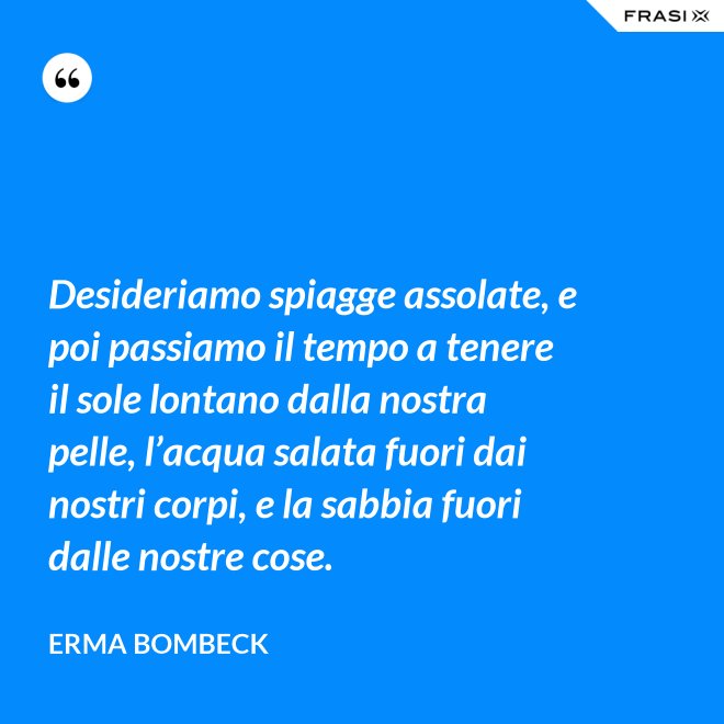 Desideriamo spiagge assolate, e poi passiamo il tempo a tenere il sole lontano dalla nostra pelle, l’acqua salata fuori dai nostri corpi, e la sabbia fuori dalle nostre cose. - Erma Bombeck