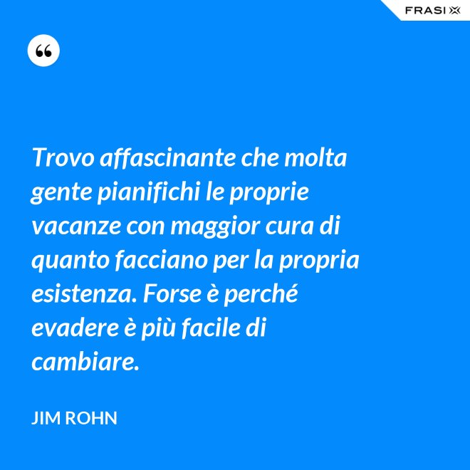 Trovo affascinante che molta gente pianifichi le proprie vacanze con maggior cura di quanto facciano per la propria esistenza. Forse è perché evadere è più facile di cambiare. - Jim Rohn