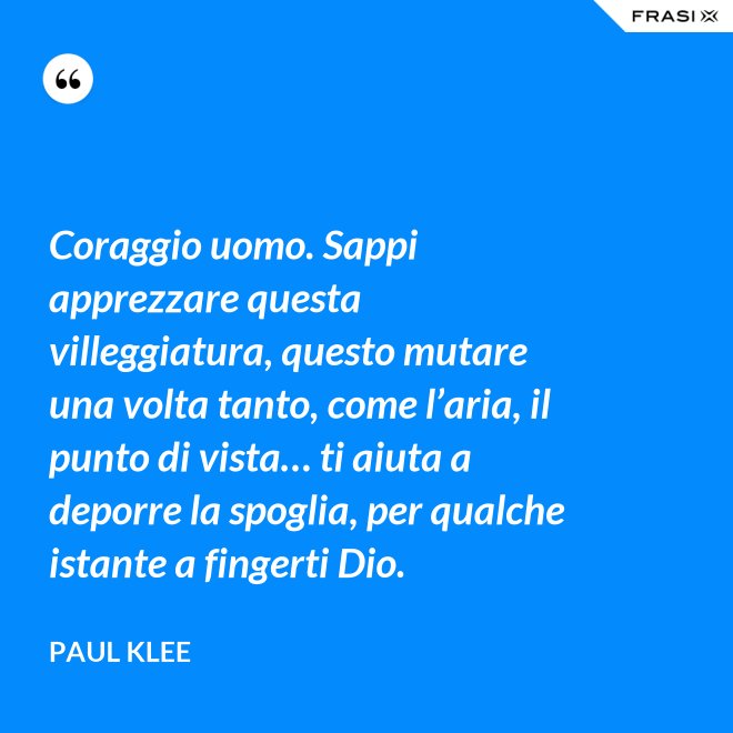Coraggio uomo. Sappi apprezzare questa villeggiatura, questo mutare una volta tanto, come l’aria, il punto di vista… ti aiuta a deporre la spoglia, per qualche istante a fingerti Dio. - Paul Klee