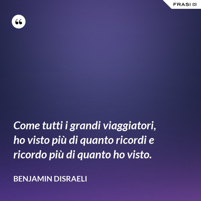 Come tutti i grandi viaggiatori, ho visto più di quanto ricordi e ricordo più di quanto ho visto. - Benjamin Disraeli