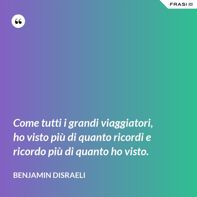 Come tutti i grandi viaggiatori, ho visto più di quanto ricordi e ricordo più di quanto ho visto. - Benjamin Disraeli