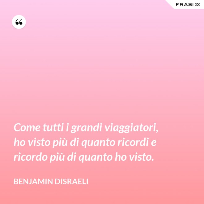 Come tutti i grandi viaggiatori, ho visto più di quanto ricordi e ricordo più di quanto ho visto. - Benjamin Disraeli